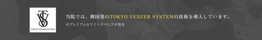 当院では、韓国発のTOKYO VENEER SYSTEMの技術を導入しています。※プレミアムセラミックベニアが該当